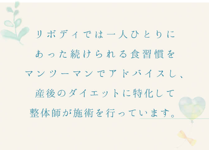 リボディでは１人ひとりにあった続けられる食習慣をマンツーマンでアドバイスし、産後のダイエットに特化して整体師が施術を行っています。