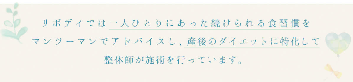 リボディでは１人ひとりにあった続けられる食習慣をマンツーマンでアドバイスし、産後のダイエットに特化して整体師が施術を行っています。